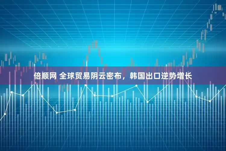 倍顺网 全球贸易阴云密布，韩国出口逆势增长