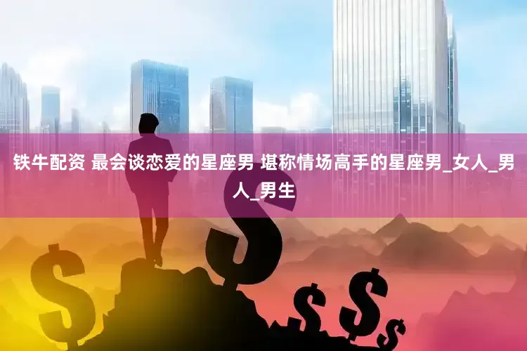 铁牛配资 最会谈恋爱的星座男 堪称情场高手的星座男_女人_男人_男生
