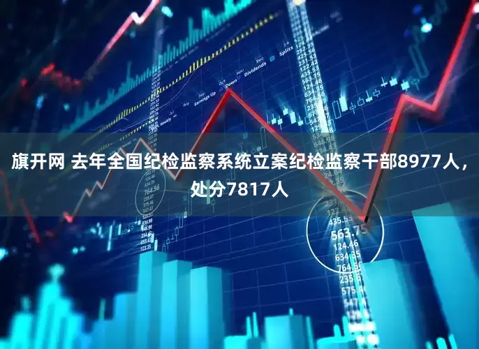 旗开网 去年全国纪检监察系统立案纪检监察干部8977人，处分7817人