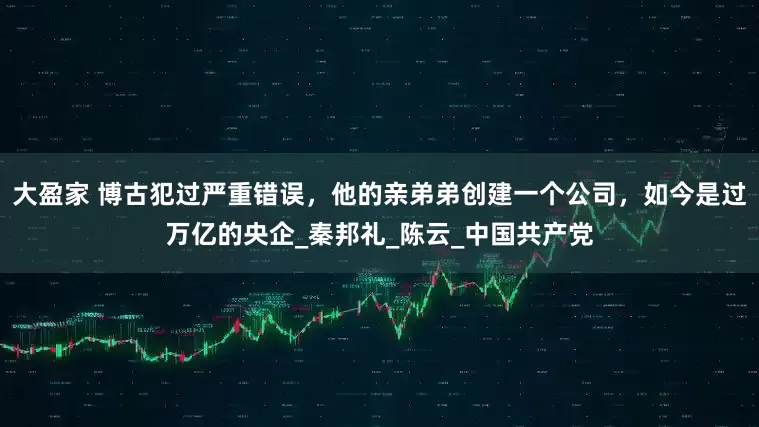 大盈家 博古犯过严重错误，他的亲弟弟创建一个公司，如今是过万亿的央企_秦邦礼_陈云_中国共产党