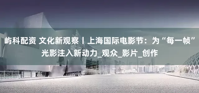 屿科配资 文化新观察丨上海国际电影节：为“每一帧”光影注入新动力_观众_影片_创作