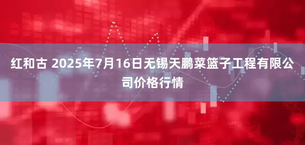 红和古 2025年7月16日无锡天鹏菜篮子工程有限公司价格行情