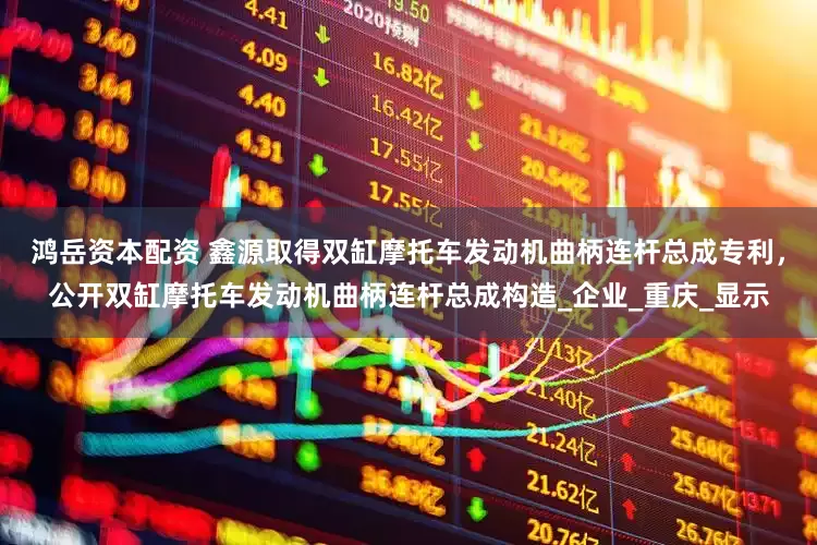 鸿岳资本配资 鑫源取得双缸摩托车发动机曲柄连杆总成专利，公开双缸摩托车发动机曲柄连杆总成构造_企业_重庆_显示