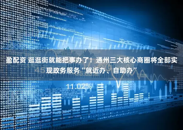 盈配资 逛逛街就能把事办了！通州三大核心商圈将全部实现政务服务“就近办、自助办”