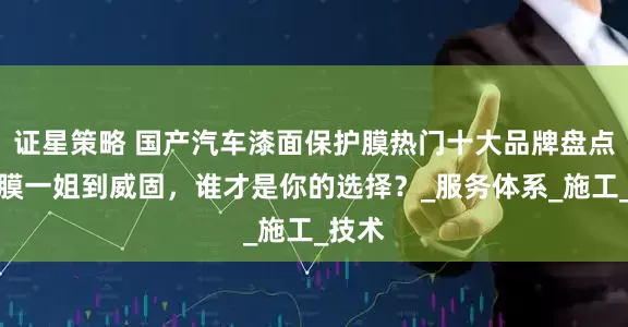 证星策略 国产汽车漆面保护膜热门十大品牌盘点，从膜一姐到威固，谁才是你的选择？_服务体系_施工_技术