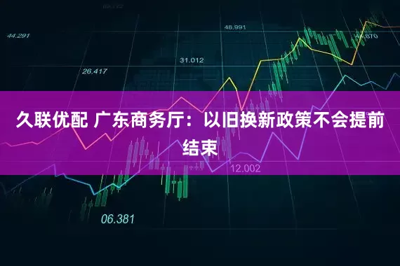 久联优配 广东商务厅：以旧换新政策不会提前结束