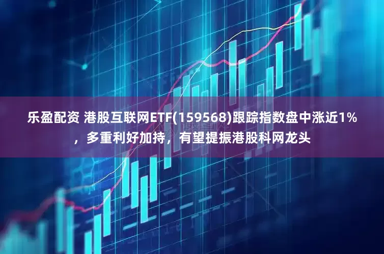 乐盈配资 港股互联网ETF(159568)跟踪指数盘中涨近1%，多重利好加持，有望提振港股科网龙头