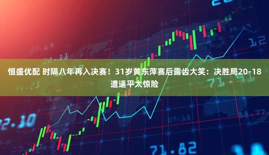 恒盛优配 时隔八年再入决赛！31岁黄东萍赛后露齿大笑：决胜局20-18遭逼平太惊险