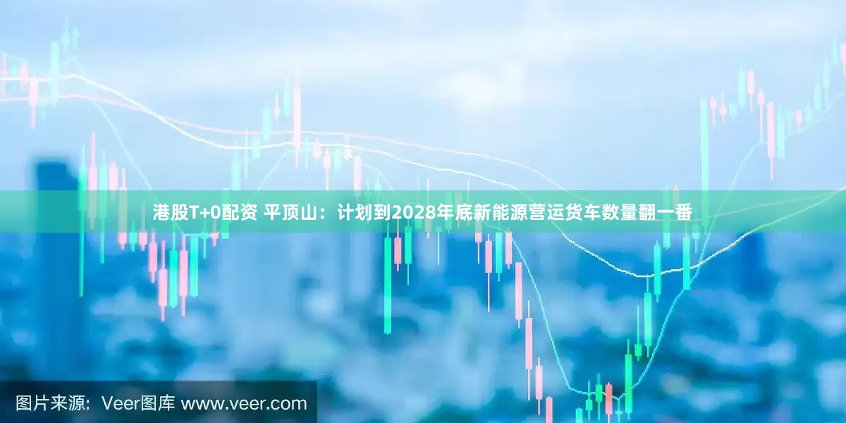 港股T+0配资 平顶山：计划到2028年底新能源营运货车数量翻一番